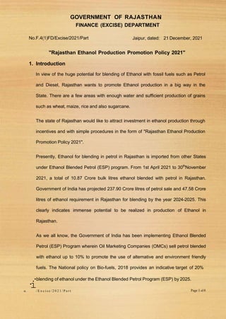 GOVERNMENT OF RAJASTHAN
.
FINANCE (EXCISE) DEPARTMENT
No.F.4(1)FD/Excise/2021/Part Jaipur, dated: 21 December, 2021
"Rajasthan Ethanol Production Promotion Policy 2021"
1. Introduction
In view of the huge potential for blending of Ethanol with fossil fuels such as Petrol
and Diesel, Rajasthan wants to promote Ethanol production in a big way in the
State. There are a few areas with enough water and sufficient production of grains
such as wheat, maize, rice and also sugarcane.
The state of Rajasthan would like to attract investment in ethanol production through
incentives and with simple procedures in the form of "Rajasthan Ethanol Production
Promotion Policy 2021".
Presently, Ethanol for blending in petrol in Rajasthan is imported from other States
under Ethanol Blended Petrol (ESP) program. From 1st April 2021 to 30th
November
2021, a total of 10.87 Crore bulk litres ethanol blended with petrol in Rajasthan.
Government of India has projected 237.90 Crore litres of petrol sale and 47.58 Crore
litres of ethanol requirement in Rajasthan for blending by the year 2024-2025. This
clearly indicates immense potential to be realized in production of Ethanol in
Rajasthan.
As we all know, the Government of India has been implementing Ethanol Blended
Petrol (ESP) Program wherein Oil Marketing Companies (OMCs) sell petrol blended
with ethanol up to 10% to promote the use of alternative and environment friendly
fuels. The National policy on Bio-fuels, 2018 provides an indicative target of 20%
•blending of ethanol under the Ethanol Blended Petrol Program (ESP) by 2025.
·
i
o. / E x c i s e / 2 0 2 1 / P a r t Page I ol8
 