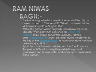 The historical garden is located in the heart of the city and
covers an area of 33 acres (130,000 m2), and was built by
Maharaja Sawai Ram Singh in 1868.
Within the garden which originally spread over 76 acres
(310,000 m2) in early 20th century is the Albert Hall
Museum (now known as Central Museum), named
after King Edward VII (Albert Edward), during whose visit to
the city as the Prince of Wales, its foundation stone was laid
on February 6, 1876.[1]
Apart from that it also has a bird park, the Zoo, Ravindra
Rang Manch Theatre, art gallery, exhibition ground,
gymnasium and several cafes and picnic spots are housed
in the garden.
 