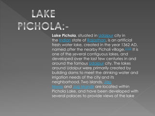 Lake Pichola, situated in Udaipur city in
the Indian state of Rajasthan, is an artificial
fresh water lake, created in the year 1362 AD,
named after the nearby Picholi village.[1][2] It is
one of the several contiguous lakes, and
developed over the last few centuries in and
around the famous Udaipur city. The lakes
around Udaipur were primarily created by
building dams to meet the drinking water and
irrigation needs of the city and its
neighborhood. Two islands, Jag
Niwas and Jag Mandir are located within
Pichola Lake, and have been developed with
several palaces to provide views of the lake
 