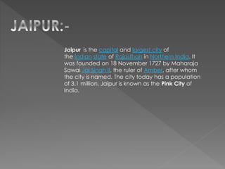 Jaipur is the capital and largest city of
the Indian state of Rajasthan in Northern India. It
was founded on 18 November 1727 by Maharaja
Sawai Jai Singh II, the ruler of Amber, after whom
the city is named. The city today has a population
of 3.1 million. Jaipur is known as the Pink City of
India.
 