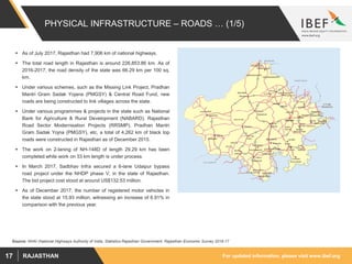 For updated information, please visit www.ibef.orgRAJASTHAN17
PHYSICAL INFRASTRUCTURE – ROADS … (1/5)
Source: NHAI (National Highways Authority of India, Statistics Rajasthan Government, Rajasthan Economic Survey 2016-17
 As of July 2017, Rajasthan had 7,906 km of national highways.
 The total road length in Rajasthan is around 226,853.86 km. As of
2016-2017, the road density of the state was 66.29 km per 100 sq.
km.
 Under various schemes, such as the Missing Link Project, Pradhan
Mantri Gram Sadak Yojana (PMGSY) & Central Road Fund, new
roads are being constructed to link villages across the state.
 Under various programmes & projects in the state such as National
Bank for Agriculture & Rural Development (NABARD), Rajasthan
Road Sector Modernisation Projects (RRSMP), Pradhan Mantri
Gram Sadak Yojna (PMGSY), etc, a total of 4,262 km of black top
roads were constructed in Rajasthan as of December 2015.
 The work on 2-laning of NH-148D of length 29.29 km has been
completed while work on 33 km length is under process.
 In March 2017, Sadbhav Infra secured a 6-lane Udaipur bypass
road project under the NHDP phase V, in the state of Rajasthan.
The bid project cost stood at around US$132.53 million.
 As of December 2017, the number of registered motor vehicles in
the state stood at 15.93 million, witnessing an increase of 6.91% in
comparison with the previous year.
 