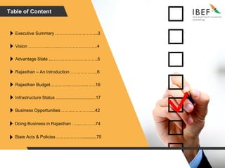 Table of Content
Executive Summary .…………….….……...3
Vision …………..……..……………………..4
Advantage State ...………………………….5
Rajasthan – An Introduction …….………...6
Rajasthan Budget…………..………...……16
Infrastructure Status .................................17
Business Opportunities ……..…………....42
Doing Business in Rajasthan …...….…….74
State Acts & Policies ….….……….............75
 