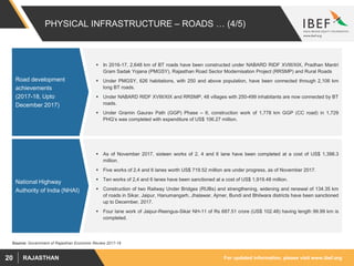 For updated information, please visit www.ibef.orgRAJASTHAN20
PHYSICAL INFRASTRUCTURE – ROADS … (4/5)
Source: Government of Rajasthan Economic Review 2017-18
 In 2016-17, 2,648 km of BT roads have been constructed under NABARD RIDF XVIII/XIX, Pradhan Mantri
Gram Sadak Yojana (PMGSY), Rajasthan Road Sector Modernisation Project (RRSMP) and Rural Roads
 Under PMGSY, 626 habitations, with 250 and above population, have been connected through 2,106 km
long BT roads.
 Under NABARD RIDF XVIII/XIX and RRSMP, 48 villages with 250-499 inhabitants are now connected by BT
roads.
 Under Gramin Gaurav Path (GGP) Phase – II, construction work of 1,778 km GGP (CC road) in 1,729
PHQ’s was completed with expenditure of US$ 106.27 million.
 As of November 2017, sixteen works of 2, 4 and 6 lane have been completed at a cost of US$ 1,398.3
million.
 Five works of 2,4 and 6 lanes worth US$ 719.52 million are under progress, as of November 2017.
 Ten works of 2,4 and 6 lanes have been sanctioned at a cost of US$ 1,919.48 million.
 Construction of two Railway Under Bridges (RUBs) and strengthening, widening and renewal of 134.35 km
of roads in Sikar, Jaipur, Hanumangarh, Jhalawar, Ajmer, Bundi and Bhilwara districts have been sanctioned
up to December, 2017.
 Four lane work of Jaipur-Reengus-Sikar NH-11 of Rs 687.51 crore (US$ 102.48) having length 99.99 km is
completed.
Road development
achievements
(2017-18, Upto
December 2017)
National Highway
Authority of India (NHAI)
 