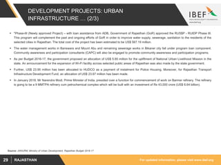 For updated information, please visit www.ibef.orgRAJASTHAN29
DEVELOPMENT PROJECTS: URBAN
INFRASTRUCTURE … (2/3)
 *Phase-III (Newly approved Project) – with loan assistance from ADB, Government of Rajasthan (GoR) approved the RUS$P - RUIDP Phase III.
This program will complement the past and ongoing efforts of GoR in order to improve water supply, sewerage, sanitation to the residents of the
selected cities in Rajasthan. The total cost of the project has been estimated to be US$ 567.19 million.
 The water management works in Banswara and Mount Abu and remaining sewerage works in Bikaner city fall under program loan component.
Community awareness and participation consultants (CAPC) will also be engaged to promote community awareness and participation programs.
 As per Budget 2016-17, the government proposed an allocation of US$ 5.65 million for the upliftment of National Urban Livelihood Mission in the
state. An announcement for the expansion of Wi-Fi facility across selected public areas of Rajasthan was also made by the state government.
 Further, US$ 23.95 million has been allocated to HUDCO as a payment of instalment for Police Housing, Moreover, for Rajasthan Transport
Infrastructure Development Fund, an allocation of US$ 23.67 million has been made.
 In January 2018, Mr Narendra Modi, Prime Minister of India, presided over a function for commencement of work on Barmer refinery. The refinery
is going to be a 9 MMTPA refinery cum petrochemical complex which will be built with an investment of Rs 43,000 crore (US$ 6.64 billion).
Source: JNNURM, Ministry of Urban Development, Rajasthan Budget 2016-17
 