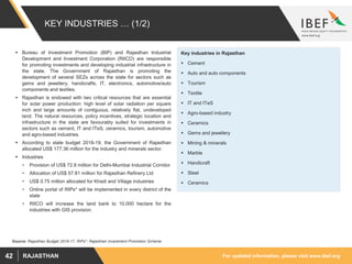 For updated information, please visit www.ibef.orgRAJASTHAN42
KEY INDUSTRIES … (1/2)
 Bureau of Investment Promotion (BIP) and Rajasthan Industrial
Development and Investment Corporation (RIICO) are responsible
for promoting investments and developing industrial infrastructure in
the state. The Government of Rajasthan is promoting the
development of several SEZs across the state for sectors such as
gems and jewellery, handicrafts, IT, electronics, automotive/auto
components and textiles.
 Rajasthan is endowed with two critical resources that are essential
for solar power production: high level of solar radiation per square
inch and large amounts of contiguous, relatively flat, undeveloped
land. The natural resources, policy incentives, strategic location and
infrastructure in the state are favourably suited for investments in
sectors such as cement, IT and ITeS, ceramics, tourism, automotive
and agro-based industries.
 According to state budget 2018-19, the Government of Rajasthan
allocated US$ 177.36 million for the industry and minerals sector.
 Industries
• Provision of US$ 72.8 million for Delhi-Mumbai Industrial Corridor
• Allocation of US$ 57.81 million for Rajasthan Refinery Ltd
• US$ 0.75 million allocated for Khadi and Village industries
• Online portal of RIPs* will be implemented in every district of the
state
• RIICO will increase the land bank to 10,000 hectare for the
industries with GIS provision.
Source: Rajasthan Budget 2016-17, RIPs*: Rajasthan Investment Promotion Scheme
Key industries in Rajasthan
 Cement
 Auto and auto components
 Tourism
 Textile
 IT and ITeS
 Agro-based industry
 Ceramics
 Gems and jewellery
 Mining & minerals
 Marble
 Handicraft
 Steel
 Ceramics
 