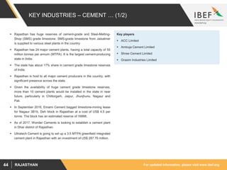 For updated information, please visit www.ibef.orgRAJASTHAN44
KEY INDUSTRIES – CEMENT … (1/2)
 Rajasthan has huge reserves of cement-grade and Steel-Melting-
Shop (SMS) grade limestone. SMS-grade limestone from Jaisalmer
is supplied to various steel plants in the country.
 Rajasthan has 24 major cement plants, having a total capacity of 55
million tonnes per annum (MTPA). It is the largest cement-producing
state in India.
 The state has about 17% share in cement grade limestone reserves
of India.
 Rajasthan is host to all major cement producers in the country, with
significant presence across the state.
 Given the availability of huge cement grade limestone reserves,
more than 10 cement plants would be installed in the state in near
future, particularly in Chittorgarh, Jaipur, Jhunjhunu, Nagaur and
Pali.
 In September 2016, Emami Cement bagged limestone-mining lease
for Nagaur 3B1b, Deh block in Rajasthan at a cost of US$ 4.5 per
tonne. The block has an estimated reserve of 168Mt.
 As of 2017, Wonder Cements is looking to establish a cement plant
in Dhar district of Rajasthan.
 Ultratech Cement is going to set up a 3.5 MTPA greenfield integrated
cement plant in Rajasthan with an investment of US$ 287.76 million.
Key players
 ACC Limited
 Ambuja Cement Limited
 Shree Cement Limited
 Grasim Industries Limited
 