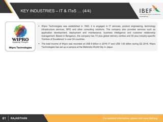 For updated information, please visit www.ibef.orgRAJASTHAN61
KEY INDUSTRIES – IT & ITeS … (4/4)
Wipro Technologies
 Wipro Technologies was established in 1945; it is engaged in IT services, product engineering, technology
infrastructure services, BPO and other consulting solutions. The company also provides services such as
application development, deployment and maintenance, business intelligence and customer relationship
management. Based in Bengaluru, the company has 72 plus global delivery centres and 50 plus industry-specific
'Centres of Excellence' in over 54 countries.
 The total income of Wipro was recorded at US$ 9 billion in 2016-17 and US$ 1.83 billion during Q2 2018. Wipro
Technologies has set up a campus at the Mahindra World City in Jaipur.
 