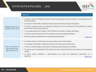 For updated information, please visit www.ibef.orgRAJASTHAN76
STATE ACTS & POLICIES … (2/4)
Rajasthan Industrial and
Investment Policy, 2010
 To achieve higher and sustainable economic growth through greater private investment in manufacturing as well
as services sectors.
 To promote environmentally sustainable industrial growth and balanced regional development.
 To create a supportive policy and institutional environment as well as infrastructure that facilitates and fosters
private sector investment and enterprise.
 To encourage rapid growth of sectors in which Rajasthan has natural or strategic advantages.
 To achieve optimal development of human capital and promote knowledge-led growth.
 Enhance employment opportunities for the growing young population. Read more
Policy for Promotion of
Agro-processing and
Agri-business, 2010
 To increase farmers’ income through more remunerative prices for their produce.
 To encourage value addition in agricultural produce and to reduce post-harvest losses.
 To bring in new technologies and practices to modernise agro-processing and marketing.
 To promote export of agri-products of the state and to build a strong state brand in the domestic and international
markets.
 To attract private investment in agro-processing and create new employment opportunities on a
large scale.
Read more
Objectives
 