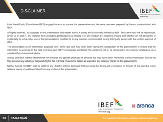 For updated information, please visit www.ibef.orgRAJASTHAN80
DISCLAIMER
India Brand Equity Foundation (IBEF) engaged Aranca to prepare this presentation and the same has been prepared by Aranca in consultation with
IBEF.
All rights reserved. All copyright in this presentation and related works is solely and exclusively owned by IBEF. The same may not be reproduced,
wholly or in part in any material form (including photocopying or storing it in any medium by electronic means and whether or not transiently or
incidentally to some other use of this presentation), modified or in any manner communicated to any third party except with the written approval of
IBEF.
This presentation is for information purposes only. While due care has been taken during the compilation of this presentation to ensure that the
information is accurate to the best of Aranca and IBEF’s knowledge and belief, the content is not to be construed in any manner whatsoever as a
substitute for professional advice.
Aranca and IBEF neither recommend nor endorse any specific products or services that may have been mentioned in this presentation and nor do
they assume any liability or responsibility for the outcome of decisions taken as a result of any reliance placed on this presentation.
Neither Aranca nor IBEF shall be liable for any direct or indirect damages that may arise due to any act or omission on the part of the user due to any
reliance placed or guidance taken from any portion of this presentation.
 