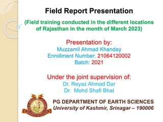 Field Report Presentation
(Field training conducted in the different locations
of Rajasthan in the month of March 2023)
Presentation by:
Muzzamil Ahmad Khanday
Enrollment Number: 21064120002
Batch: 2021
Under the joint supervision of:
Dr. Reyaz Ahmad Dar
Dr. Mohd Shafi Bhat
PG DEPARTMENT OF EARTH SCIENCES
University of Kashmir, Srinagar – 190006
 