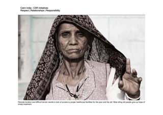 Cairn India – CSR Initiatives
   Respect | Relationships | Responsibility




Remote location and difficult terrain results in lack of access to proper healthcare facilities for the poor and the old. Most ailing old people give up hope of
timely treatment.
 
