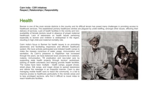 Cairn India – CSR Initiatives
Respect | Relationships | Responsibility




Health
Barmer is one of the most remote districts in the country and its difficult terrain has posed many challenges in providing access to
healthcare services. The established primary healthcare centres are plagued by under-staffing, amongst other issues, affecting their
delivery of services. Lack of health facilities in the vicinity and non-
availability of female doctors result in absence of proper maternal
healthcare. Lack of awareness on health issues pertaining
especially to women and children is widespread in the region,
resulting in high child and maternal mortality rate.

Cairn India’s focus in Barmer for health issues is on promoting
awareness and facilitating responsive and efficient healthcare
system. We have actively participated and initiated health camps to
make the masses conscious of water usage, immunization and
sanitation. As Cairn’s presence in Rajasthan has increased
through the years, we have balanced local concerns be it cataract,
malaria, immunization, TB eradication and neo-natal care by
supporting state health projects through doctors’ workshops,
training of health volunteers and helping provide health facilities.
The routes have been multiple - health camps, puppet shows,
street plays, folk songs, and magic shows to spread awareness
and deliver the message in an impactful manner. Cairn is also
managing mobile health vans to reach the community, in a bid to
improve access to healthcare particularly in the remote areas and
to less privileged sections, who find it difficult to travel miles to
reach healthcare facilities.
 