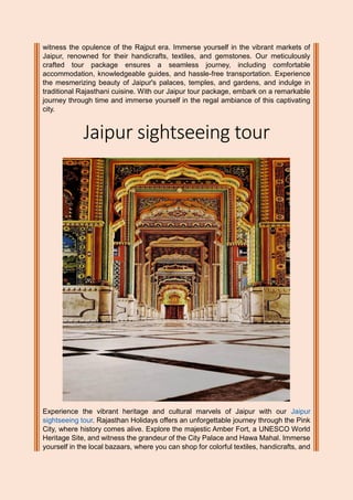 witness the opulence of the Rajput era. Immerse yourself in the vibrant markets of
Jaipur, renowned for their handicrafts, textiles, and gemstones. Our meticulously
crafted tour package ensures a seamless journey, including comfortable
accommodation, knowledgeable guides, and hassle-free transportation. Experience
the mesmerizing beauty of Jaipur's palaces, temples, and gardens, and indulge in
traditional Rajasthani cuisine. With our Jaipur tour package, embark on a remarkable
journey through time and immerse yourself in the regal ambiance of this captivating
city.
Jaipur sightseeing tour
Experience the vibrant heritage and cultural marvels of Jaipur with our Jaipur
sightseeing tour. Rajasthan Holidays offers an unforgettable journey through the Pink
City, where history comes alive. Explore the majestic Amber Fort, a UNESCO World
Heritage Site, and witness the grandeur of the City Palace and Hawa Mahal. Immerse
yourself in the local bazaars, where you can shop for colorful textiles, handicrafts, and
 