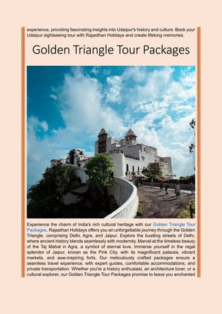experience, providing fascinating insights into Udaipur's history and culture. Book your
Udaipur sightseeing tour with Rajasthan Holidays and create lifelong memories.
Golden Triangle Tour Packages
Experience the charm of India's rich cultural heritage with our Golden Triangle Tour
Packages. Rajasthan Holidays offers you an unforgettable journey through the Golden
Triangle, comprising Delhi, Agra, and Jaipur. Explore the bustling streets of Delhi,
where ancient history blends seamlessly with modernity. Marvel at the timeless beauty
of the Taj Mahal in Agra, a symbol of eternal love. Immerse yourself in the regal
splendor of Jaipur, known as the Pink City, with its magnificent palaces, vibrant
markets, and awe-inspiring forts. Our meticulously crafted packages ensure a
seamless travel experience, with expert guides, comfortable accommodations, and
private transportation. Whether you're a history enthusiast, an architecture lover, or a
cultural explorer, our Golden Triangle Tour Packages promise to leave you enchanted
 