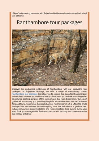 of Agra's sightseeing treasures with Rajasthan Holidays and create memories that will
last a lifetime.
Ranthambore tour packages
Discover the enchanting wilderness of Ranthambore with our captivating tour
packages. At Rajasthan Holidays, we offer a range of meticulously crafted
Ranthambore tour packages that allow you to explore this magnificent national park
to the fullest. Immerse yourself in the beauty of nature as you embark on thrilling safari
adventures, seeking glimpses of the elusive tigers that roam these lands. Our expert
guides will accompany you, providing insightful information about the park's diverse
flora and fauna. Experience the regal charm of Ranthambore Fort, a UNESCO World
Heritage Site, and witness the awe-inspiring ruins that tell tales of a glorious past.
Indulge in luxurious accommodations and relish delectable local cuisine during your
stay. Book your unforgettable Ranthambore tour with us today and create memories
that will last a lifetime.
 
