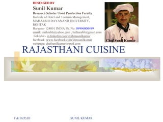 DESINGED BY

Sunil Kumar
Research Scholar/ Food Production Faculty
Institute of Hotel and Tourism Management,
MAHARSHI DAYANAND UNIVERSITY,
ROHTAK
Haryana- 124001 INDIA Ph. No. 09996000499
email: skihm86@yahoo.com , balhara86@gmail.com
linkedin:- in.linkedin.com/in/ihmsunilkumar
facebook: www.facebook.com/ihmsunilkumar
webpage: chefsunilkumar.tripod.com

RAJASTHANI CUISINE

F & B (P) III

SUNIL KUMAR

 