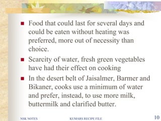 NSK NOTES KUMARS RECIPE FILE 10
 Food that could last for several days and
could be eaten without heating was
preferred, more out of necessity than
choice.
 Scarcity of water, fresh green vegetables
have had their effect on cooking
 In the desert belt of Jaisalmer, Barmer and
Bikaner, cooks use a minimum of water
and prefer, instead, to use more milk,
buttermilk and clarified butter.
 