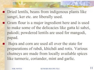 NSK NOTES KUMARS RECIPE FILE 11
 Dried lentils, beans from indigenous plants like
sangri, ker etc. are liberally used.
 Gram flour is a major ingredient here and is used
to make some of the delicacies like gatta ki sabzi,
pakodi; powdered lentils are used for mangodi,
papad.
 Bajra and corn are used all over the state for
preparations of rabdi, khichdi and rotis. Various
chutneys are made from locally available spices
like turmeric, coriander, mint and garlic.
 