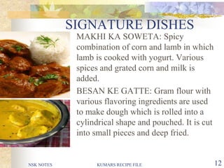 NSK NOTES KUMARS RECIPE FILE 12
SIGNATURE DISHES
 MAKHI KA SOWETA: Spicy
combination of corn and lamb in which
lamb is cooked with yogurt. Various
spices and grated corn and milk is
added.
 BESAN KE GATTE: Gram flour with
various flavoring ingredients are used
to make dough which is rolled into a
cylindrical shape and pouched. It is cut
into small pieces and deep fried.
 