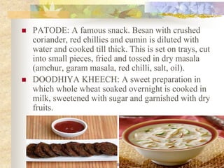 NSK NOTES KUMARS RECIPE FILE 13
 PATODE: A famous snack. Besan with crushed
coriander, red chillies and cumin is diluted with
water and cooked till thick. This is set on trays, cut
into small pieces, fried and tossed in dry masala
(amchur, garam masala, red chilli, salt, oil).
 DOODHIYA KHEECH: A sweet preparation in
which whole wheat soaked overnight is cooked in
milk, sweetened with sugar and garnished with dry
fruits.
 