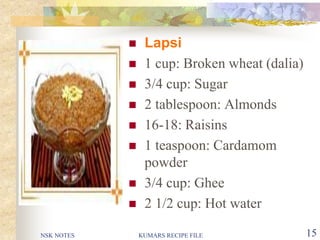 NSK NOTES KUMARS RECIPE FILE 15
 Lapsi
 1 cup: Broken wheat (dalia)
 3/4 cup: Sugar
 2 tablespoon: Almonds
 16-18: Raisins
 1 teaspoon: Cardamom
powder
 3/4 cup: Ghee
 2 1/2 cup: Hot water
 
