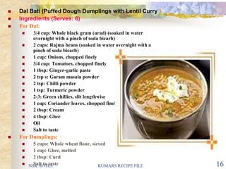 NSK NOTES KUMARS RECIPE FILE 16
 Dal Bati (Puffed Dough Dumplings with Lentil Curry )
 Ingredients (Serves: 6)
 For Dal:
 3/4 cup: Whole black gram (urad) (soaked in water
overnight with a pinch of soda bicarb)
 2 cups: Rajma beans (soaked in water overnight with a
pinch of soda bicarb)
 1 cup: Onions, chopped finely
 3/4 cup: Tomatoes, chopped finely
 1 tbsp: Ginger-garlic paste
 2 tsp s: Garam masala powder
 2 tsp: Chilli powder
 1 tsp: Turmeric powder
 2-3: Green chillies, slit lengthwise
 1 cup: Coriander leaves, chopped finely
 2 tbsp: Cream
 4 tbsp: Ghee
 Oil
 Salt to taste
 For Dumplings:
 5 cups: Whole wheat flour, sieved
 1 cup: Ghee, melted
 2 tbsp: Curd
 Salt to taste
 