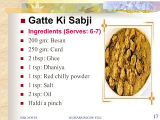 NSK NOTES KUMARS RECIPE FILE 17
 Gatte Ki Sabji
 Ingredients (Serves: 6-7)
 200 gm: Besan
 250 gm: Curd
 2 tbsp: Ghee
 1 tsp: Dhaniya
 1 tsp: Red chilly powder
 1 tsp: Salt
 2 tsp: Oil
 Haldi a pinch
 