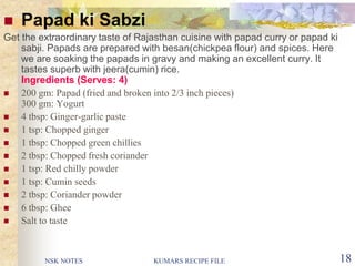 NSK NOTES KUMARS RECIPE FILE 18
 Papad ki Sabzi
Get the extraordinary taste of Rajasthan cuisine with papad curry or papad ki
sabji. Papads are prepared with besan(chickpea flour) and spices. Here
we are soaking the papads in gravy and making an excellent curry. It
tastes superb with jeera(cumin) rice.
Ingredients (Serves: 4)
 200 gm: Papad (fried and broken into 2/3 inch pieces)
300 gm: Yogurt
 4 tbsp: Ginger-garlic paste
 1 tsp: Chopped ginger
 1 tbsp: Chopped green chillies
 2 tbsp: Chopped fresh coriander
 1 tsp: Red chilly powder
 1 tsp: Cumin seeds
 2 tbsp: Coriander powder
 6 tbsp: Ghee
 Salt to taste
 