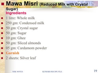 NSK NOTES KUMARS RECIPE FILE 19
 Mawa Misri (Reduced Milk with Crystal
Sugar)
Ingredients
 1 litre: Whole milk
 250 gm: Condensed milk
 50 gm: Crystal sugar
 50 gm: Sugar
 10 gm: Ghee
 50 gm: Sliced almonds
 05 gm: Cardamom powder
 Garnish
 2 sheets: Silver leaf
 