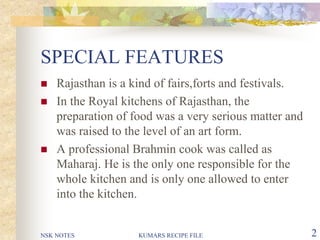 NSK NOTES KUMARS RECIPE FILE 2
SPECIAL FEATURES
 Rajasthan is a kind of fairs,forts and festivals.
 In the Royal kitchens of Rajasthan, the
preparation of food was a very serious matter and
was raised to the level of an art form.
 A professional Brahmin cook was called as
Maharaj. He is the only one responsible for the
whole kitchen and is only one allowed to enter
into the kitchen.
 