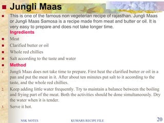 NSK NOTES KUMARS RECIPE FILE 20
 Jungli Maas
 This is one of the famous non vegeterian recipe of rajasthan. Jungli Maas
or Jungli Maas Samosa is a recipe made from meat and butter or oil. It is
very easy to prepare and does not take longer time.
Ingredients
 Meat
 Clarified butter or oil
 Whole red chillies
 Salt according to the taste and water
 Method
1. Jungli Maas does not take time to prepare. First heat the clarified butter or oil in a
pan and put the meat in it. After about ten minutes put salt to it according to the
taste, and the whole red chillies.
2. Keep adding little water frequently. Try to maintain a balance between the boiling
and frying part of the meat. Both the activities should be done simultaneously. Dry
the water when it is tender.
3. Serve it hot.
 