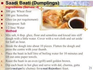 NSK NOTES KUMARS RECIPE FILE 21
 Saadi Baati (Dumplings)
Ingredients (Serves: 4)
 300 gm: Wheat flour
 100 gm: Semolina
 Ghee (as per requirement)
 1 teaspoon: Salt
 1/2 litre: Water
Method
1. Mix salt, 6 tbsp. ghee, flour and semolina and knead into stiff
dough with a little water. Cover with a wet cloth and set aside
for half an hour.
2. Break the dough into about 10 pieces. Flatten the dough and
press the centre with your thumb.
3. Place the baati in half litre of boiling water for 10 minutes and
lift out onto paper towels.
4. Roast the baati in an oven (grill) until golden brown.
5. Dip each baati in hot ghee and serve with dal, churma, gatta
curry and garlic chutney for a real Rajasthani feast.
 