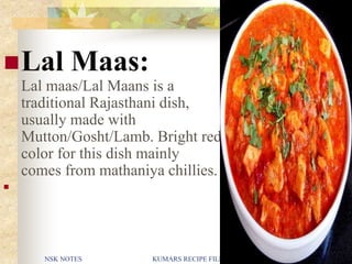 NSK NOTES KUMARS RECIPE FILE 22
Lal Maas:
Lal maas/Lal Maans is a
traditional Rajasthani dish,
usually made with
Mutton/Gosht/Lamb. Bright red
color for this dish mainly
comes from mathaniya chillies.

 