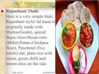 NSK NOTES KUMARS RECIPE FILE 23
 Rajasthani Thali:
Here is a very simple thali,
Rajasthani style! lal maas is
originally made with
Mutton/Gosht), spiced
Bajra-Aloo-Besan rotis
(Millet,Potato,Chickpea
flour), Panchmel (five
lentils) dal, plain rice with
onion, green chilli and
lemon slice on the side.
 
