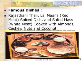 NSK NOTES KUMARS RECIPE FILE 24
 Famous Dishes :
 Rajasthani Thali, Lal Maans (Red
Meat) Spiced Dish, and Safed Mass
(White Meat) Cooked with Almonds,
Cashew Nuts and Coconut.Famous Dishes : Rajasthani Thali, Lal Maans (Red Meat) Spiced Dish, and Safed Mass (White Meat) Cooked with Almonds, Cashew Nuts and Coconut.
 