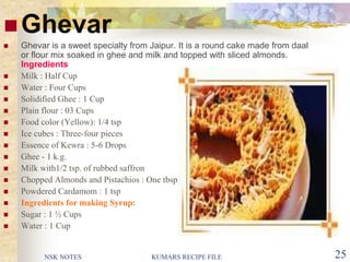NSK NOTES KUMARS RECIPE FILE 25
Ghevar
 Ghevar is a sweet specialty from Jaipur. It is a round cake made from daal
or flour mix soaked in ghee and milk and topped with sliced almonds.
Ingredients
 Milk : Half Cup
 Water : Four Cups
 Solidified Ghee : 1 Cup
 Plain flour : 03 Cups
 Food color (Yellow): 1/4 tsp
 Ice cubes : Three-four pieces
 Essence of Kewra : 5-6 Drops
 Ghee - 1 k.g.
 Milk with1/2 tsp. of rubbed saffron
 Chopped Almonds and Pistachios : One tbsp
 Powdered Cardamom : 1 tsp
 Ingredients for making Syrup:
 Sugar : 1 ½ Cups
 Water : 1 Cup
 