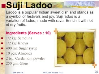 NSK NOTES KUMARS RECIPE FILE 26
Suji Ladoo
Ladoo is a popular Indian sweet dish and stands as
a symbol of festivals and joy. Suji ladoo is a
variation of ladoo, made with rava. Enrich it with lot
of dry fruits.
Ingredients (Serves : 10)
 1/2 kg: Semolina
 1/2 kg: Khoya
 400 ml: Sugar syrup
 10 pcs: Almonds
 2 tsp: Cardamom powder
 250 gm: Ghee
 