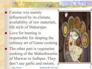 NSK NOTES KUMARS RECIPE FILE 3
 Cuisine was mainly
influenced by its climate,
availability of raw materials,
life style of Maharajas.
 Love for hunting is
responsible for shaping the
culinary art of Game cooking.
 The other part is vegetarian
cooking of the Maheshwaries
of Marwar or Jodhpur. They
don’t use garlic and onions.
 