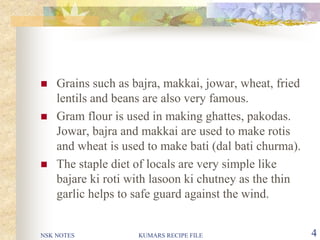 NSK NOTES KUMARS RECIPE FILE 4
 Grains such as bajra, makkai, jowar, wheat, fried
lentils and beans are also very famous.
 Gram flour is used in making ghattes, pakodas.
Jowar, bajra and makkai are used to make rotis
and wheat is used to make bati (dal bati churma).
 The staple diet of locals are very simple like
bajare ki roti with lasoon ki chutney as the thin
garlic helps to safe guard against the wind.
 