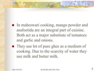 NSK NOTES KUMARS RECIPE FILE 5
 In maheswari cooking, mango powder and
asafoetida are an integral part of cuisine.
Both act as a major substitute of tomatoes
and garlic and onions.
 They use lot of pure ghee as a medium of
cooking. Due to the scarcity of water they
use milk and butter milk.
 