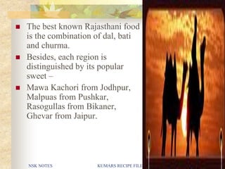 NSK NOTES KUMARS RECIPE FILE 6
 The best known Rajasthani food
is the combination of dal, bati
and churma.
 Besides, each region is
distinguished by its popular
sweet –
 Mawa Kachori from Jodhpur,
Malpuas from Pushkar,
Rasogullas from Bikaner,
Ghevar from Jaipur.
 