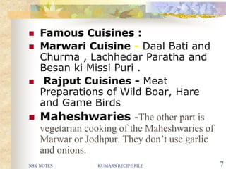 NSK NOTES KUMARS RECIPE FILE 7
 Famous Cuisines :
 Marwari Cuisine - Daal Bati and
Churma , Lachhedar Paratha and
Besan ki Missi Puri .
 Rajput Cuisines - Meat
Preparations of Wild Boar, Hare
and Game Birds
 Maheshwaries -The other part is
vegetarian cooking of the Maheshwaries of
Marwar or Jodhpur. They don’t use garlic
and onions.
 