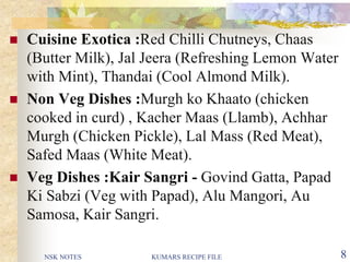 NSK NOTES KUMARS RECIPE FILE 8
 Cuisine Exotica :Red Chilli Chutneys, Chaas
(Butter Milk), Jal Jeera (Refreshing Lemon Water
with Mint), Thandai (Cool Almond Milk).
 Non Veg Dishes :Murgh ko Khaato (chicken
cooked in curd) , Kacher Maas (Llamb), Achhar
Murgh (Chicken Pickle), Lal Mass (Red Meat),
Safed Maas (White Meat).
 Veg Dishes :Kair Sangri - Govind Gatta, Papad
Ki Sabzi (Veg with Papad), Alu Mangori, Au
Samosa, Kair Sangri.
 