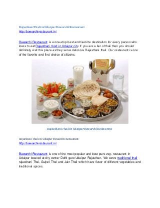 Rajasthani Thali inUdaipurBawarchi Restaurant
http://bawarchirestaurant.in/
Bawarchi Restaurant is a one-stop best and favorite destination for every person who
loves to eat Rajasthani food in Udaipur city. If you are a fan of thali then you should
definitely visit this place as they serve delicious Rajasthani thali. Our restaurant is one
of the favorite and first choice of citizens.
Rajasthani Thali inUdaipurBawarchi Restaurant
Rajasthani Thali in Udaipur BawarchiRestaurant
http://bawarchirestaurant.in/
Bawarchi Restaurant is one of the most popular and best pure veg. restaurant in
Udaipur located at city center Delhi gate Udaipur Rajasthan. We serve traditional thali
rajasthani Thal, Gujrati Thal and Jain Thali which have flavor of different vegetables and
traditional spices.
 