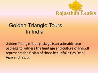 Golden Triangle Tours
In India
Golden Triangle Tour package is an adorable tour
package to witness the heritage and culture of India.It
represents the fusion of three beautiful cities Delhi,
Agra and Jaipur.
 
