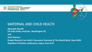 MATERNAL AND CHILD HEALTH
Abusaleh Shariff,
US India Policy Institute, Washington DC
and
Amit Sharma,
People Research on India’s Consumer Economy & The World Bank, New Delhi
Rajasthan Priorities conference, Jaipur June 8-10
 