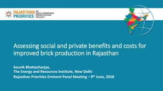 Assessing social and private benefits and costs for
improved brick production in Rajasthan
Souvik Bhattacharjya,
The Energy and Resources Institute, New Delhi
Rajasthan Priorities Eminent Panel Meeting – 9th June, 2018
 