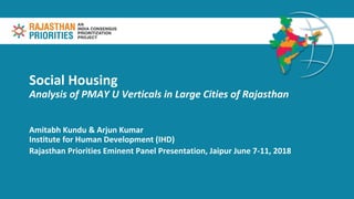 Social Housing
Analysis of PMAY U Verticals in Large Cities of Rajasthan
Amitabh Kundu & Arjun Kumar
Institute for Human Development (IHD)
Rajasthan Priorities Eminent Panel Presentation, Jaipur June 7-11, 2018
 
