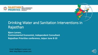 Drinking Water and Sanitation Interventions in
Rajasthan
Bjorn Larsen,
Environmental Economist, Independent Consultant
Rajasthan Priorities conference, Jaipur June 8-10
Email: BL@bjorn-Larsen.com
Web: http//Bjorn-Larsen.com
 