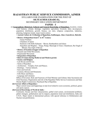 RAJASTHAN PUBLIC SERVICE COMMISSION, AJMER
              SYLLABUS FOR EXAMINATION FOR THE POST OF
                       SR.TEACHER (GRADE-II),
                 SECONDARY EDUCATION DEPARTMENT
                                                   PAPER – I
(i) Geographical, Historical, Cultural and General Knowledge of Rajasthan: Location, extent,
       relief features, climate, drainage, vegetation, agriculture, livestock, dairy development,
       population distribution, growth, literacy, sex ratio, religious composition, industries,
       planning, budgetary trends, major tourist centres.
       • Ancient Culture & Civilisation of Rajasthan, Kalibangan, Ahar, Ganeshwar, Bairath.
                                      th      th
        • History of Rajasthan from 8 to 18 Century
            - Gurjar Pratihars
            - Chauhans of Ajmer
            - Relations with Delhi Sultanate – Mewar, Ranthambore and Jalore.
            - Rajasthan and Mughals – Sanga, Pratap, Mansingh of Amer, Chandrasen, Rai Singh of
                 Bikaner, Raj singh of Mewar.
        • History of freedom struggle in Rajasthan
        - Peasants and Tribal Movements.
        - Prajamandal Movement.
        • Integration of Rajasthan
        • Role of women during Medieval and Modern period.
        • Society and Religion
        - Lok Devata and Devian.
        - Saints of Rajasthan.
        - Architecture – Temples, Forts and Palaces.
        - Paintings – Various Schools.
        - Fairs and Festivals.
        - Customs, Dresses and Ornaments.
        - Folk Music and Dance.
        - Language and Literature
        Office of Governor; Role and Functions of Chief Minister and Cabinet; State Secretariat and
        Chief Secretary; Organisation and role of the Rajasthan Public Service Commission and State
        Human Rights Commission, Panchayati Raj in Rajasthan.
 (ii) Current Affairs of Rajasthan :
        Major current issues and happenings at state level related to socio-economic, political, games
        and sports aspects.
 (iii) General Knowledge of World & India –
        Continents, Oceans and their characteristics, global wind system, environmental problems,
        global strategies, globalization and its impacts, population trend and distribution, India and
        U.N.O., Major trends in International policies with special reference to Globalization and
        Nuclear non-proliferation.
 